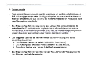 Protocolos de enrutamiento vector distancia Francesc Pérez Fdez
3. Convergencia
• Para acelerar la convergencia cuando se produce un cambio en la topología, el
RIP utiliza triggered updates. Un triggered update es una actualización de la
tabla de enrutamiento que se envía de manera inmediata en respuesta a un
cambio en el enrutamiento.
• Los triggered updates no esperan a que venzan los temporizadores de
actualización. El router detector envía de manera inmediata un mensaje de
actualización a los routers adyacentes. A su vez, los routers receptores generan
triggered updates que notifican a sus vecinos acerca del cambio.triggered updates que notifican a sus vecinos acerca del cambio.
• Los triggered updates se envían cuando se produce cualquiera de las
siguientes situaciones:
Una interfaz cambia de estado (activada o desactivada).
Una ruta ingresó al estado "inalcanzable", o salió de éste.
Cuando se instala una ruta en la tabla de enrutamiento.
• Los triggered updates no son la solución final para evitar los loops en la
red. Forman parte de la solución.
 