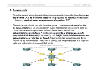 Protocolos de enrutamiento vector distancia Francesc Pérez Fdez
3. Convergencia
• Si varios routers transmiten actualizaciones de enrutamiento al mismo tiempo en
segmentos LAN de múltiples accesos, los paquetes de actualización pueden
colisionar y producir retardos o consumir demasiado BW.
• El envío de actualizaciones al mismo tiempo se conoce como sincronización
de actualizaciones. La sincronización puede representar un problema para los
protocolos de enrutamiento vector distancia debido a que utilizan
actualizaciones periódicas. A medida que aumenta la sincronización de
temporizadores de routers, se produce una mayor cantidad de colisiones detemporizadores de routers, se produce una mayor cantidad de colisiones de
actualizaciones y retardos en la red. Al comienzo, las actualizaciones de los
routers no se sincronizarán. Pero con el tiempo, los temporizadores a lo largo de
toda una red se sincronizarán globalmente.
 