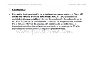 Protocolos de enrutamiento vector distancia Francesc Pérez Fdez
3. Convergencia
• Para evitar la sincronización de actualizaciones entre routers, el Cisco IOS
utiliza una variable aleatoria denominada RIP_JITTER, que resta una
cantidad de tiempo variable al intervalo de actualización de cada router de la
red. Esta fluctuación de fase aleatoria, o cantidad de tiempo variable, varía del
0% al 15% del intervalo de actualización especificado. De este modo, el
intervalo de actualización varía de manera aleatoria en un rango de 25 a 30
segundos para el intervalo de 30 segundos predeterminado.
 