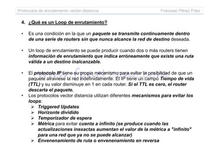 Protocolos de enrutamiento vector distancia Francesc Pérez Fdez
4. ¿Qué es un Loop de enrutamiento?
• Es una condición en la que un paquete se transmite continuamente dentro
de una serie de routers sin que nunca alcance la red de destino deseada.
• Un loop de enrutamiento se puede producir cuando dos o más routers tienen
información de enrutamiento que indica erróneamente que existe una ruta
válida a un destino inalcanzable.
• El protocolo IP tiene su propio mecanismo para evitar la posibilidad de que un
paquete atraviese la red indefinidamente. El IP tiene un campo Tiempo de vidapaquete atraviese la red indefinidamente. El IP tiene un campo Tiempo de vida
(TTL) y su valor disminuye en 1 en cada router. Si el TTL es cero, el router
descarta el paquete.
• Los protocolos vector distancia utilizan diferentes mecanismos para evitar los
loops:
Triggered Updates
Horizonte dividido
Temporizador de espera
Métrica para evitar cuenta a infinito (se produce cuando las
actualizaciones inexactas aumentan el valor de la métrica a "infinito"
para una red que ya no se puede alcanzar)
Envenenamiento de ruta o envenenamiento en reversa
 
