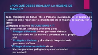 ¿POR QUÉ DEBES REALIZAR LA HIGIENE DE
MANOS ?
 Todo Trabajador de Salud (TS) o Persona Involucrado en el cuidado de
Pacientes debe reconocer la importancia de la Higiene de Manos, Por lo
tanto:
 La Higiene de Manos TE CONCIERNE A TÍ
 TÚ debes realizar la Higiene de manos para:
* Proteger al Paciente contra germenes dañinos
transportados en tus manos o presentes en su propia
piel
* Protégete a tí mismo y el ambiente hospitalario de
germenes dañinos
*Proteger el entorno sanitario de los
Microorganismos patogenos que se transmiten
por contacto
 