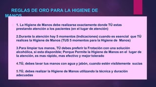 REGLAS DE ORO PARA LA HIGIENE DE
MANOS
1. La Higiene de Manos debe realizarse exactamente donde TÚ estas
prestando atención a los pacientes (en el lugar de atención)
2.Durante la atención hay 5 momentos (Indicaciones) cuando es esencial que TÚ
realices la Higiene de Manos (TUS 5 momentos para la Higiene de Manos)
3.Para limpiar tus manos, TÚ debes preferir la Frotación con una solución
alcohólica, si esta disponible; Porque Permite la Higiene de Manos en el lugar de
la atención, es mas rápido, mas efectivo y mejor tolerado
4.TÚ, debes lavar tus manos con agua y jabón, cuando estén visiblemente sucias
5.TÚ, debes realizar la Higiene de Manos utilizando la técnica y duración
adecuadas
 