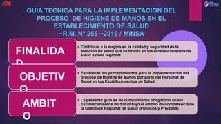 • Contribuir a la mejora en la calidad y seguridad de la
atención de salud que se brinda en los establecimientos de
salud a nivel regional
FINALIDA
D
• Establecer los procedimientos para la implementación del
proceso de Higiene de Manos por parte del Personal de
Salud en los Establecimientos de Salud
OBJETIV
O
• La presente guía es de cumplimiento obligatorio en los
Establecimientos de Salud bajo el ámbito de competencia de
la Dirección Regional de Salud (Públicos y Privados)
AMBIT
O
GUIA TECNICA PARA LA IMPLEMENTACION DEL
PROCESO DE HIGIENE DE MANOS EN EL
ESTABLECIMIENTO DE SALUD
–R.M. N° 255 –2016 / MINSA
 