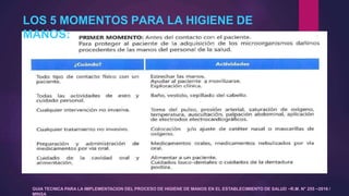 LOS 5 MOMENTOS PARA LA HIGIENE DE
MANOS:
GUIA TECNICA PARA LA IMPLEMENTACION DEL PROCESO DE HIGIENE DE MANOS EN EL ESTABLECIMIENTO DE SALUD –R.M. N° 255 –2016 /
MINSA
 