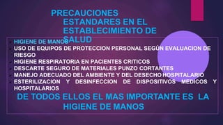 PRECAUCIONES
ESTANDARES EN EL
ESTABLECIMIENTO DE
SALUD
 HIGIENE DE MANOS
 USO DE EQUIPOS DE PROTECCION PERSONAL SEGÚN EVALUACION DE
RIESGO
 HIGIENE RESPIRATORIA EN PACIENTES CRITICOS
 DESCARTE SEGURO DE MATERIALES PUNZO CORTANTES
 MANEJO ADECUADO DEL AMBIENTE Y DEL DESECHO HOSPITALARIO
 ESTERILIZACION Y DESINFECCION DE DISPOSITIVOS MEDICOS Y
HOSPITALARIOS
DE TODOS ELLOS EL MAS IMPORTANTE ES LA
HIGIENE DE MANOS
 