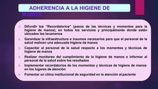 ADHERENCIA A LA HIGIENE DE
MANOS
1. Difundir los “Recordatorios” (pasos de las técnicas y momentos para la
higiene de manos), en todos los servicios y principalmente donde estén
ubicados los lavamanos
2. Garantizar la infraestructura e insumos necesarios para que el personal de la
salud realicen una adecuada higiene de manos
3. Capacitar al personal de la salud respecto a los momentos y técnicas de
higiene de manos
4. Realizar monitoreo del cumplimiento de la higiene de manos e informar al
personal de la salud sobre los resultados
5. Implementar recordatorios de los momentos y técnicas de higiene de manos
en los lugares de atención
6. Fomentar un clima institucional de seguridad en la atención al paciente
 
