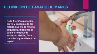 DEFINICIÓN DE LAVADO DE MANOS
• Es la fricción mecánica,
breve y enérgica de las
manos que va de 40 a 60
segundos, mediante el
cual se remueve la
suciedad visible, flora
transitoria y residente de
la piel.
 