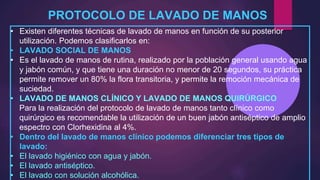 PROTOCOLO DE LAVADO DE MANOS
• Existen diferentes técnicas de lavado de manos en función de su posterior
utilización. Podemos clasificarlos en:
• LAVADO SOCIAL DE MANOS
• Es el lavado de manos de rutina, realizado por la población general usando agua
y jabón común, y que tiene una duración no menor de 20 segundos, su práctica
permite remover un 80% la flora transitoria, y permite la remoción mecánica de
suciedad.
• LAVADO DE MANOS CLÍNICO Y LAVADO DE MANOS QUIRÚRGICO
Para la realización del protocolo de lavado de manos tanto clínico como
quirúrgico es recomendable la utilización de un buen jabón antiséptico de amplio
espectro con Clorhexidina al 4%.
• Dentro del lavado de manos clínico podemos diferenciar tres tipos de
lavado:
• El lavado higiénico con agua y jabón.
• El lavado antiséptico.
• El lavado con solución alcohólica.
 