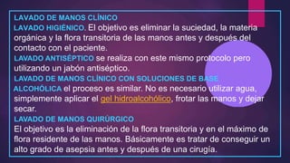 LAVADO DE MANOS CLÍNICO
LAVADO HIGIÉNICO. El objetivo es eliminar la suciedad, la materia
orgánica y la flora transitoria de las manos antes y después del
contacto con el paciente.
LAVADO ANTISÉPTICO se realiza con este mismo protocolo pero
utilizando un jabón antiséptico.
LAVADO DE MANOS CLÍNICO CON SOLUCIONES DE BASE
ALCOHÓLICA el proceso es similar. No es necesario utilizar agua,
simplemente aplicar el gel hidroalcohólico, frotar las manos y dejar
secar.
LAVADO DE MANOS QUIRÚRGICO
El objetivo es la eliminación de la flora transitoria y en el máximo de
flora residente de las manos. Básicamente es tratar de conseguir un
alto grado de asepsia antes y después de una cirugía.
 