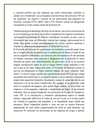 a conexión permite que dos máquinas que están comunicadas controlen el
estado de la transmisión. Las principales características del protocolo TCP son
las siguientes: Da soporte a muchas de las aplicaciones más populares de
Internet, incluidas HTTP, SMTP, SSH y FTP. Permite colocar los datagramas
nuevamente en orden cuando vienen del protocolo IP.


También permite el monitoreo del flujo de los datos y así evita la saturación de
la red. Permite que los datos se formen en segmentos de longitud variada para
"entregarlos" al protocolo IP. Permite “multiplexar” los datos, es decir, que la
información que viene de diferentes fuentes (por ejemplo, aplicaciones) en la
misma línea pueda circular simultáneamente. Por último, permite comenzar y
finalizar la comunicación amablemente. IP (Internet Protocol)
El Protocolo de Internet es un protocolo no orientado a conexión usado tanto
por el origen como por el destino para la comunicación de datos a través de una
red de paquetes conmutados. Los datos en una red basada en IP son enviados
en bloques conocidos como paquetes o datagramas (en el protocolo IP estos
términos se suelen usar indistintamente). En particular, en IP no se necesita
ninguna configuración antes de que un equipo intente enviar paquetes a otro
con el que no se había comunicado antes. El Protocolo de Internet provee un
servicio de datagramas no fiable (también llamado del mejor esfuerzo “best
effort”, lo hará lo mejor posible pero garantizando poco). IP no provee ningún
mecanismo para determinar si un paquete alcanza o no su destino y únicamente
proporciona seguridad (mediante checksums o sumas de comprobación) de sus
cabeceras y no de los datos transmitidos. Por ejemplo, al no garantizar nada
sobre la recepción del paquete, éste podría llegar dañado, en otro orden con
respecto a otros paquetes, duplicado o simplemente no llegar. Si se necesita
fiabilidad, ésta es proporcionada por los protocolos de la capa de transporte,
como TCP. Si la información a transmitir (datagramas) supera el tamaño
máximo "negociado" (MTU) en el tramo de red por el que va a circular podrá
ser dividida en paquetes más pequeños, y re ensamblada luego cuando sea
necesario. Estos fragmentos podrán ir cada uno por un camino diferente
dependiendo de cómo estén congestionadas las rutas en cada momento. Las
cabeceras IP contienen las direcciones de las máquinas de origen y destino
 