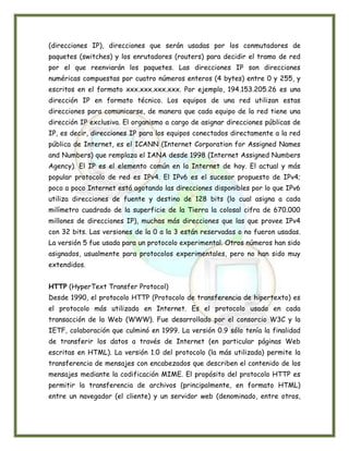 (direcciones IP), direcciones que serán usadas por los conmutadores de
paquetes (switches) y los enrutadores (routers) para decidir el tramo de red
por el que reenviarán los paquetes. Las direcciones IP son direcciones
numéricas compuestas por cuatro números enteros (4 bytes) entre 0 y 255, y
escritos en el formato xxx.xxx.xxx.xxx. Por ejemplo, 194.153.205.26 es una
dirección IP en formato técnico. Los equipos de una red utilizan estas
direcciones para comunicarse, de manera que cada equipo de la red tiene una
dirección IP exclusiva. El organismo a cargo de asignar direcciones públicas de
IP, es decir, direcciones IP para los equipos conectados directamente a la red
pública de Internet, es el ICANN (Internet Corporation for Assigned Names
and Numbers) que remplaza el IANA desde 1998 (Internet Assigned Numbers
Agency). El IP es el elemento común en la Internet de hoy. El actual y más
popular protocolo de red es IPv4. El IPv6 es el sucesor propuesto de IPv4;
poco a poco Internet está agotando las direcciones disponibles por lo que IPv6
utiliza direcciones de fuente y destino de 128 bits (lo cual asigna a cada
milímetro cuadrado de la superficie de la Tierra la colosal cifra de 670.000
millones de direcciones IP), muchas más direcciones que las que provee IPv4
con 32 bits. Las versiones de la 0 a la 3 están reservadas o no fueron usadas.
La versión 5 fue usada para un protocolo experimental. Otros números han sido
asignados, usualmente para protocolos experimentales, pero no han sido muy
extendidos.


HTTP (HyperText Transfer Protocol)
Desde 1990, el protocolo HTTP (Protocolo de transferencia de hipertexto) es
el protocolo más utilizado en Internet. Es el protocolo usado en cada
transacción de la Web (WWW). Fue desarrollado por el consorcio W3C y la
IETF, colaboración que culminó en 1999. La versión 0.9 sólo tenía la finalidad
de transferir los datos a través de Internet (en particular páginas Web
escritas en HTML). La versión 1.0 del protocolo (la más utilizada) permite la
transferencia de mensajes con encabezados que describen el contenido de los
mensajes mediante la codificación MIME. El propósito del protocolo HTTP es
permitir la transferencia de archivos (principalmente, en formato HTML)
entre un navegador (el cliente) y un servidor web (denominado, entre otros,
 