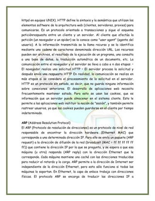 httpd en equipos UNIX). HTTP define la sintaxis y la semántica que utilizan los
elementos software de la arquitectura web (clientes, servidores, proxies) para
comunicarse. Es un protocolo orientado a transacciones y sigue el esquema
peticiónrespuesta entre un cliente y un servidor. Al cliente que efectúa la
petición (un navegador o un spider) se lo conoce como "user agent" (agente del
usuario). A la información transmitida se la llama recurso y se la identifica
mediante una cadena de caracteres denominada dirección URL. Los recursos
pueden ser archivos, el resultado de la ejecución de un programa, una consulta
a una base de datos, la traducción automática de un documento, etc. La
comunicación entre el navegador y el servidor se lleva a cabo e n dos etapas: •
El navegador realiza una solicitud HTTP • El servidor procesa la solicitud y
después envía una respuesta HTTP En realidad, la comunicación se realiza en
más etapas si se considera el procesamiento de la solicitud en el servidor.
HTTP es un protocolo sin estado, es decir, que no guarda ninguna información
sobre conexiones anteriores. El desarrollo de aplicaciones web necesita
frecuentemente mantener estado. Para esto se usan las cookies, que es
información que un servidor puede almacenar en el sistema cliente. Esto le
permite a las aplicaciones web instituir la noción de "sesión", y también permite
rastrear usuarios, ya que las cookies pueden guardarse en el cliente por tiempo
indeterminado.


ARP (Address Resolution Protocol)
El ARP (Protocolo de resolución de direcciones) es un protocolo de nivel de red
responsable de encontrar la dirección hardware (Ethernet MAC) que
corresponde a una determinada dirección IP. Para ello se envía un paquete (ARP
request) a la dirección de difusión de la red (broadcast (MAC = ff ff ff ff ff
ff)) que contiene la dirección IP por la que se pregunta, y se espera a que esa
máquina (u otra) responda (ARP reply) con la dirección Ethernet que le
corresponde. Cada máquina mantiene una caché con las direcciones traducidas
para reducir el retardo y la carga. ARP permite a la dirección de Internet ser
independiente de la dirección Ethernet, pero esto sólo funciona si todas las
máquinas lo soportan. En Ethernet, la capa de enlace trabaja con direcciones
físicas. El protocolo ARP se encarga de traducir las direcciones IP a
 