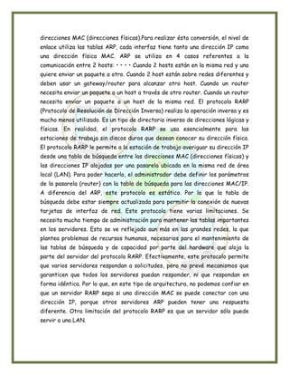 direcciones MAC (direcciones físicas).Para realizar ésta conversión, el nivel de
enlace utiliza las tablas ARP, cada interfaz tiene tanto una dirección IP como
una dirección física MAC. ARP se utiliza en 4 casos referentes a la
comunicación entre 2 hosts: • • • • Cuando 2 hosts están en la misma red y uno
quiere enviar un paquete a otro. Cuando 2 host están sobre redes diferentes y
deben usar un gateway/router para alcanzar otro host. Cuando un router
necesita enviar un paquete a un host a través de otro router. Cuando un router
necesita enviar un paquete a un host de la misma red. El protocolo RARP
(Protocolo de Resolución de Dirección Inversa) realiza la operación inversa y es
mucho menos utilizado. Es un tipo de directorio inverso de direcciones lógicas y
físicas. En realidad, el protocolo RARP se usa esencialmente para las
estaciones de trabajo sin discos duros que desean conocer su dirección física.
El protocolo RARP le permite a la estación de trabajo averiguar su dirección IP
desde una tabla de búsqueda entre las direcciones MAC (direcciones físicas) y
las direcciones IP alojadas por una pasarela ubicada en la misma red de área
local (LAN). Para poder hacerlo, el administrador debe definir los parámetros
de la pasarela (router) con la tabla de búsqueda para las direcciones MAC/IP.
A diferencia del ARP, este protocolo es estático. Por lo que la tabla de
búsqueda debe estar siempre actualizada para permitir la conexión de nuevas
tarjetas de interfaz de red. Este protocolo tiene varias limitaciones. Se
necesita mucho tiempo de administración para mantener las tablas importantes
en los servidores. Esto se ve reflejado aun más en las grandes redes, lo que
plantea problemas de recursos humanos, necesarios para el mantenimiento de
las tablas de búsqueda y de capacidad por parte del hardware que aloja la
parte del servidor del protocolo RARP. Efectivamente, este protocolo permite
que varios servidores respondan a solicitudes, pero no prevé mecanismos que
garanticen que todos los servidores puedan responder, ni que respondan en
forma idéntica. Por lo que, en este tipo de arquitectura, no podemos confiar en
que un servidor RARP sepa si una dirección MAC se puede conectar con una
dirección IP, porque otros servidores ARP pueden tener una respuesta
diferente. Otra limitación del protocolo RARP es que un servidor sólo puede
servir a una LAN.
 