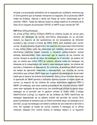 dirigido a un procesado automático de la respuesta por autómata, mientras que
el texto permite que un humano interprete la respuesta. En el protocolo SMTP
todas las órdenes, réplicas o datos son líneas de texto, delimitadas por el
carácter <CRLF>. Todas las réplicas tienen un código numérico al comienzo de la
línea. En el conjunto de protocolos TCP/IP, el SMTP va por encima del TCP.


POP (Post Office Protocol)
Se utiliza el Post Office Protocol (POP3) en clientes locales de correo para
obtener los mensajes de correo electrónico almacenados en un servidor
remoto. La mayoría de los suscriptores de los proveedores de Internet
acceden a sus correos a través de POP3. POP3 está diseñado para recibir
correo, no para enviarlo; le permite a los usuarios con conexiones intermitentes
ó muy lentas (tales como las conexiones por módem), descargar su correo
electrónico mientras tienen conexión y revisarlo posteriormente incluso
estando desconectados. Cabe mencionar que la mayoría de los clientes de
correo incluyen la opción de dejar los mensajes en el servidor, de manera tal
que, un cliente que utilice POP3 se conecta, obtiene todos los mensajes, los
almacena en la computadora del usuario como mensajes nuevos, los elimina del
servidor y finalmente se desconecta. En contraste, el protocolo IMAP permite
los modos de operación conectado y desconectado. Los clientes de correo
electrónico que utilizan IMAP dejan por lo general los mensajes en el servidor
hasta que el usuario los elimina directamente. Esto y otros factores hacen que
la operación de IMAP permita a múltiples clientes acceder al mismo buzón de
correo. La mayoría de los clientes de correo electrónico soportan POP3 ó
IMAP; sin embargo, solo unos cuantos proveedores de internet ofrecen IMAP
como valor agregado de sus servicios. Los clientes que utilizan la opción dejar
mensajes en el servidor por lo general utilizan la orden UIDL ('Unique
IDentification Listing). La mayoría de las órdenes de POP3 identifican los
mensajes dependiendo de su número ordinal del servidor de correo. Esto
genera problemas al momento que un cliente pretende dejar los mensajes en el
servidor, ya que los mensajes con número cambian de una conexión al servidor a
otra. Por ejemplo un buzón de correo contenía 5 mensajes en la última
conexión, después otro cliente elimina el mensaje número 3, el siguiente
 