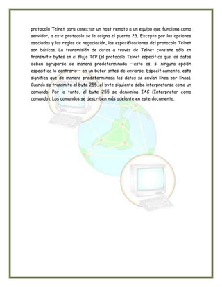 protocolo Telnet para conectar un host remoto a un equipo que funciona como
servidor, a este protocolo se le asigna el puerto 23. Excepto por las opciones
asociadas y las reglas de negociación, las especificaciones del protocolo Telnet
son básicas. La transmisión de datos a través de Telnet consiste sólo en
transmitir bytes en el flujo TCP (el protocolo Telnet especifica que los datos
deben agruparse de manera predeterminada —esto es, si ninguna opción
especifica lo contrario— en un búfer antes de enviarse. Específicamente, esto
significa que de manera predeterminada los datos se envían línea por línea).
Cuando se transmite el byte 255, el byte siguiente debe interpretarse como un
comando. Por lo tanto, el byte 255 se denomina IAC (Interpretar como
comando). Los comandos se describen más adelante en este documento.
 