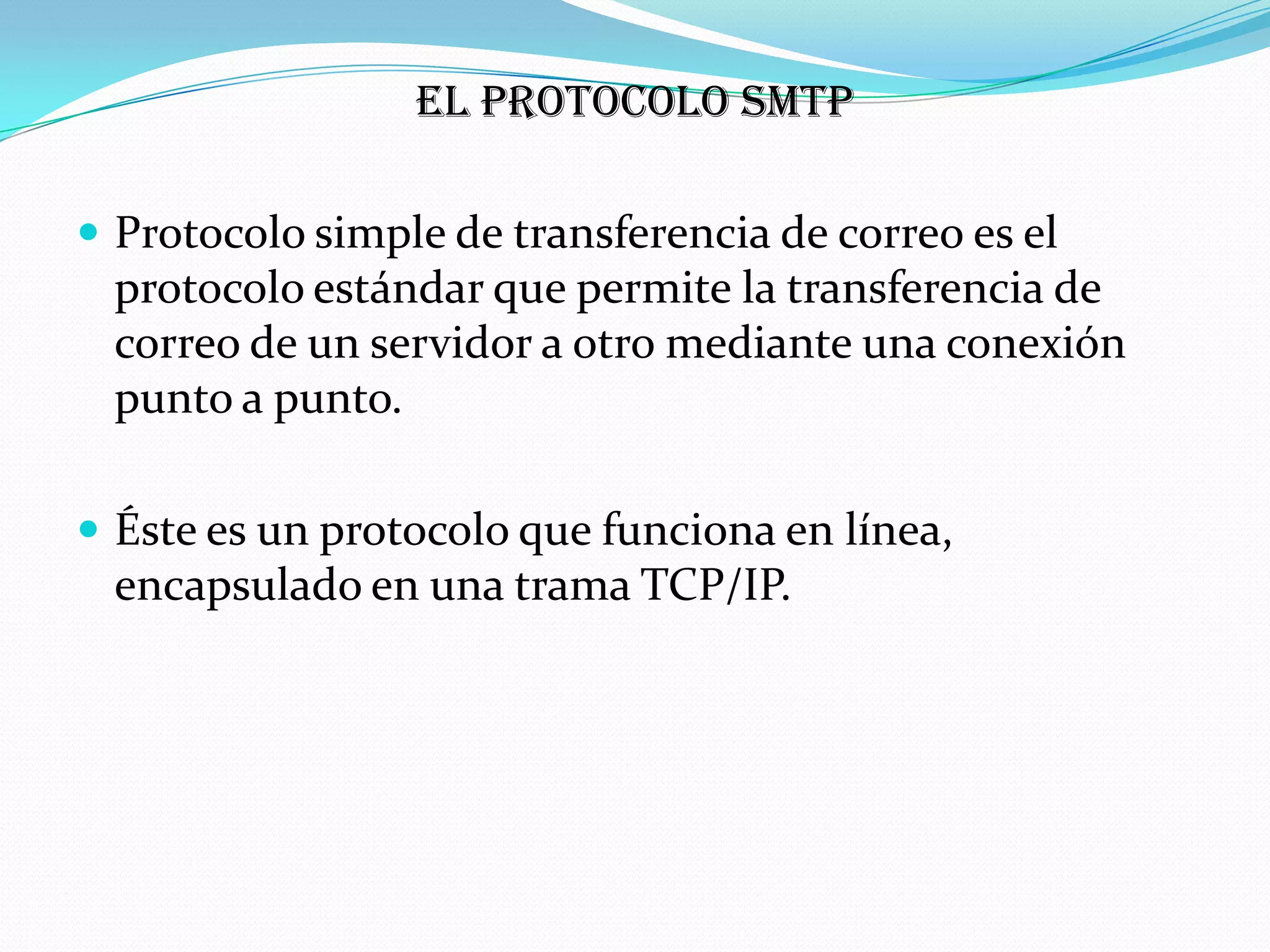 El protocolo SMTP

 Protocolo simple de transferencia de correo es el
 protocolo estándar que permite la transferencia de
 correo de un servidor a otro mediante una conexión
 punto a punto.

 Éste es un protocolo que funciona en línea,
 encapsulado en una trama TCP/IP.
 
