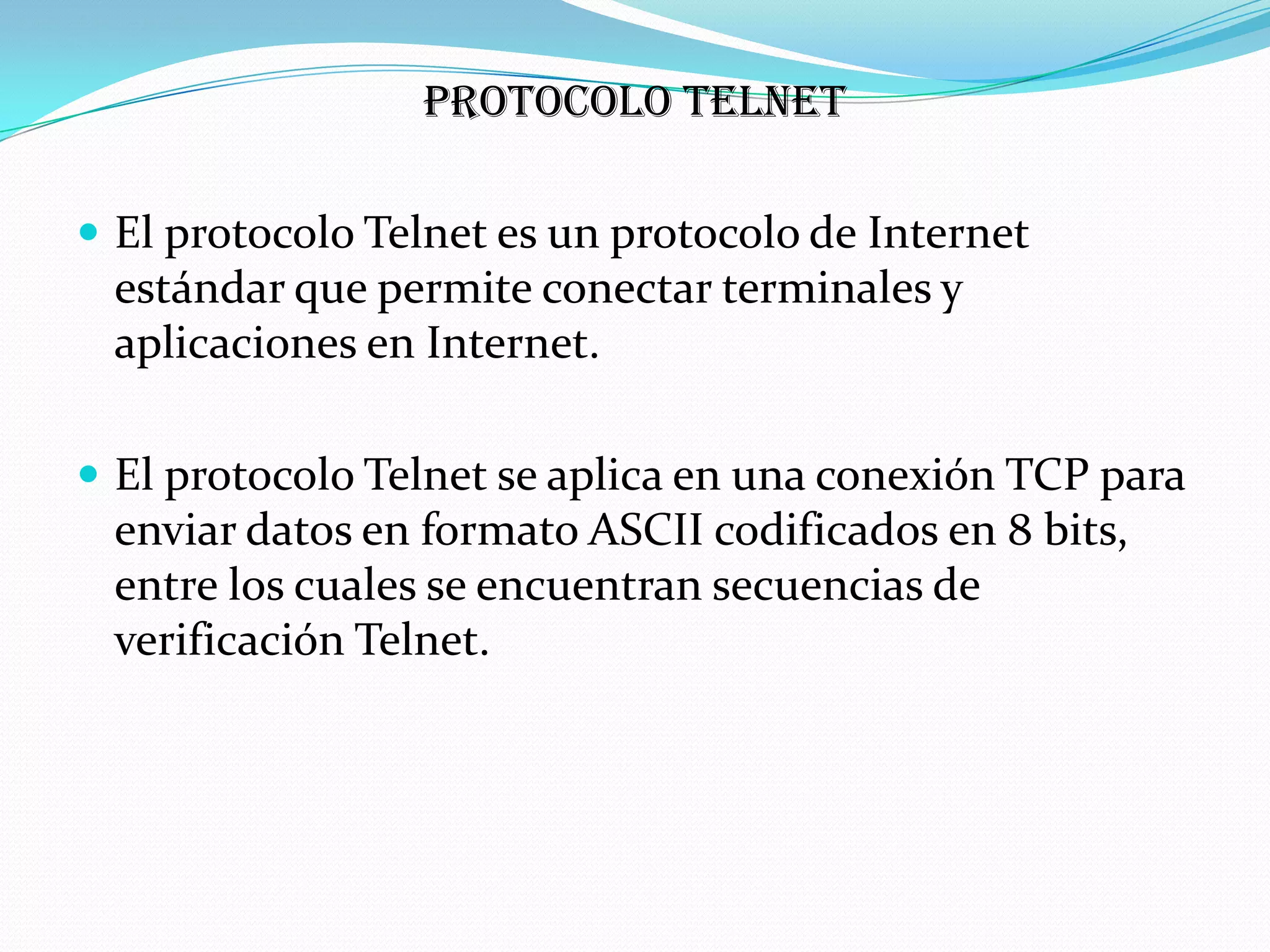 protocolo Telnet

 El protocolo Telnet es un protocolo de Internet
 estándar que permite conectar terminales y
 aplicaciones en Internet.

 El protocolo Telnet se aplica en una conexión TCP para
 enviar datos en formato ASCII codificados en 8 bits,
 entre los cuales se encuentran secuencias de
 verificación Telnet.
 