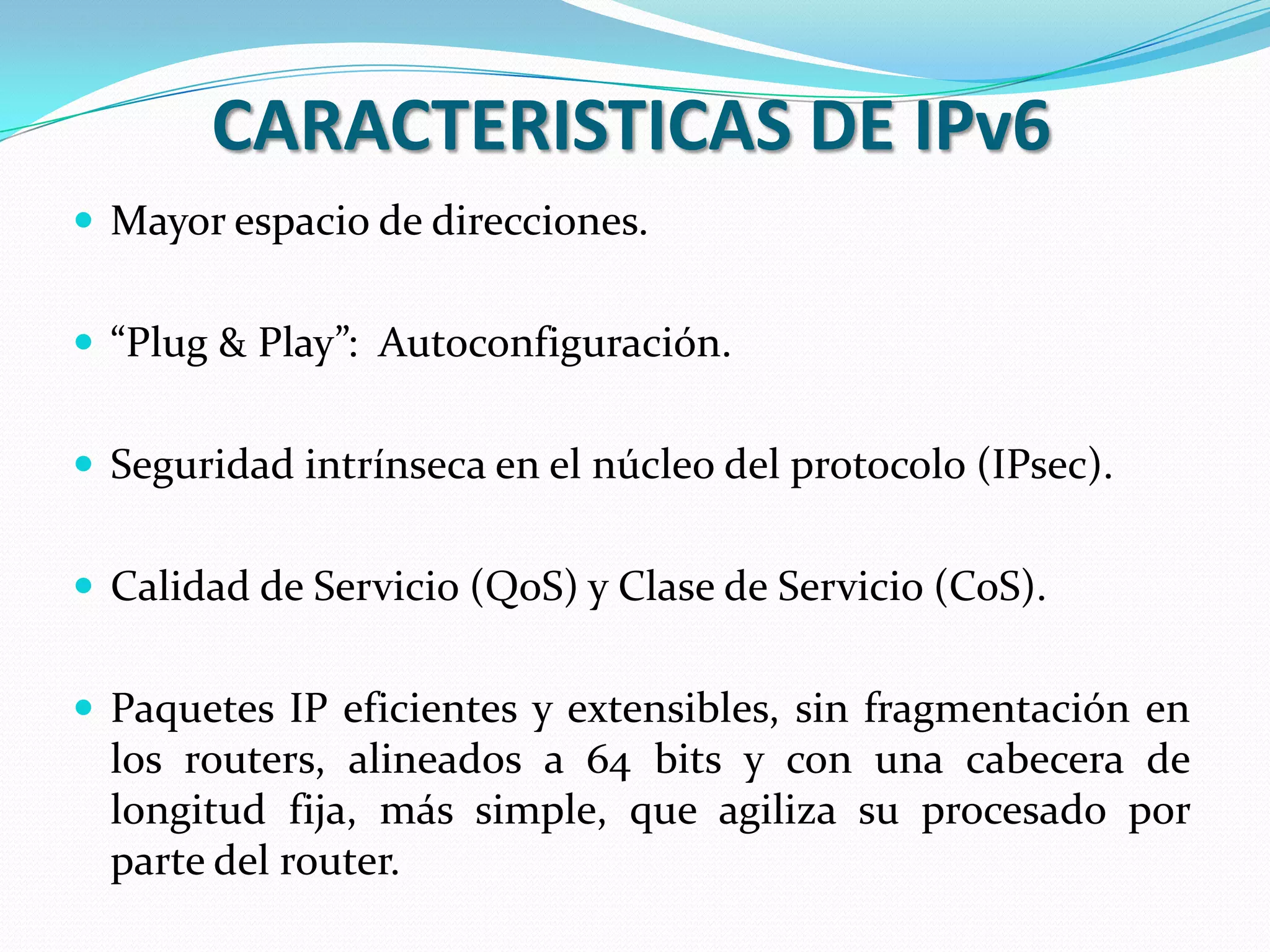 CARACTERISTICAS DE IPv6
 Mayor espacio de direcciones.


 “Plug & Play”: Autoconfiguración.


 Seguridad intrínseca en el núcleo del protocolo (IPsec).


 Calidad de Servicio (QoS) y Clase de Servicio (CoS).


 Paquetes IP eficientes y extensibles, sin fragmentación en
  los routers, alineados a 64 bits y con una cabecera de
  longitud fija, más simple, que agiliza su procesado por
  parte del router.
 
