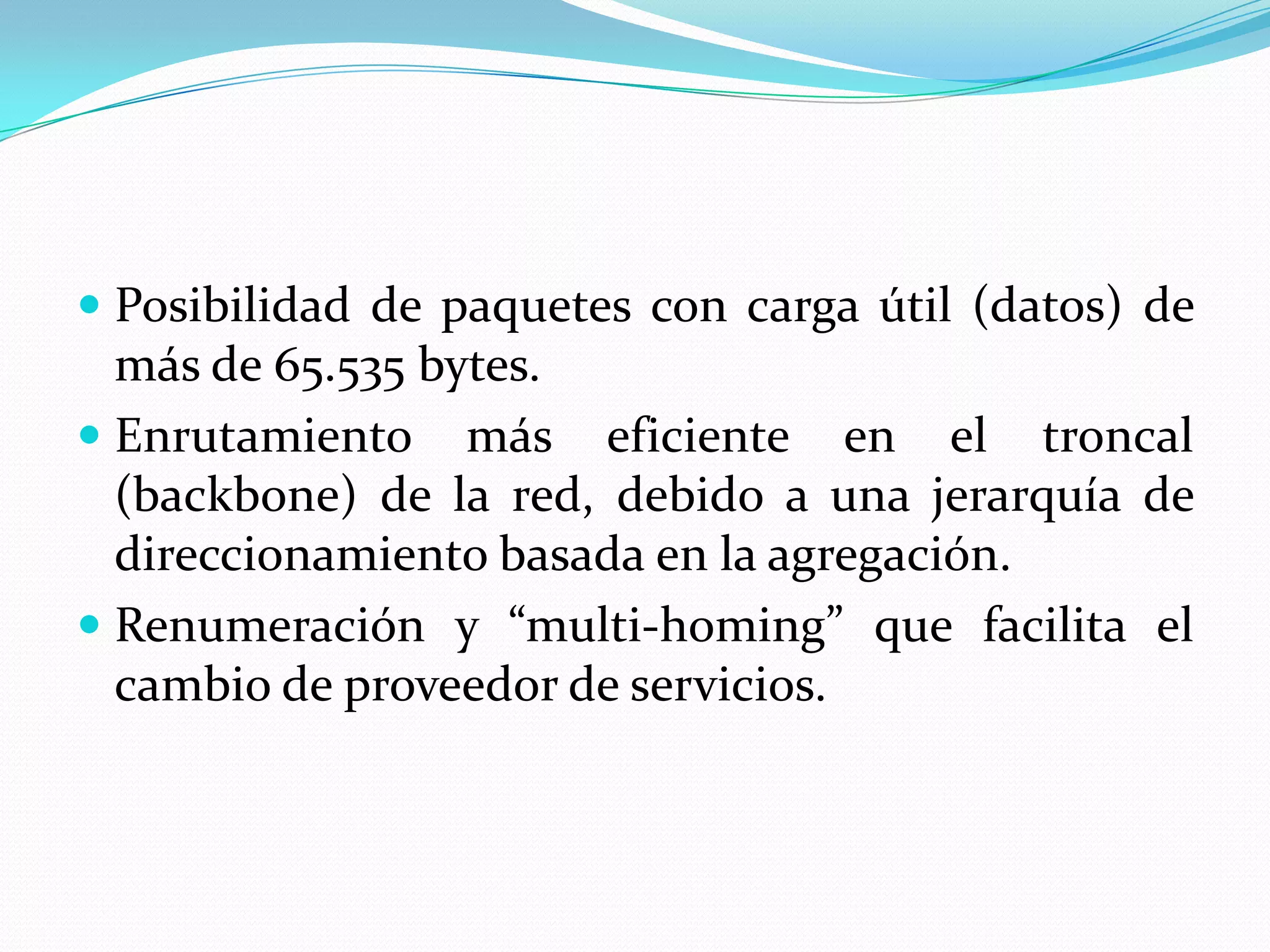  Posibilidad de paquetes con carga útil (datos) de
  más de 65.535 bytes.
 Enrutamiento más eficiente en el troncal
  (backbone) de la red, debido a una jerarquía de
  direccionamiento basada en la agregación.
 Renumeración y “multi-homing” que facilita el
  cambio de proveedor de servicios.
 