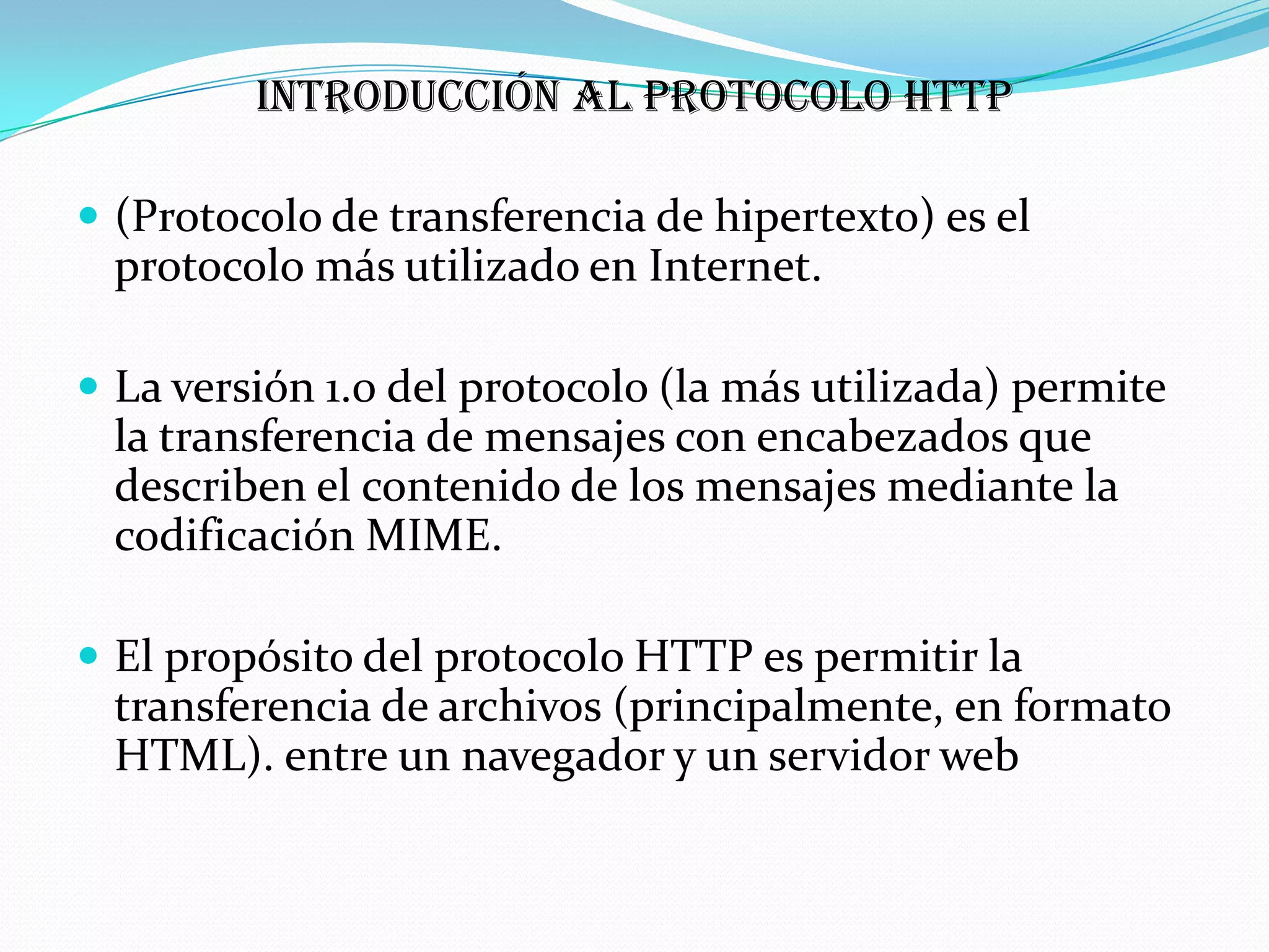 Introducción al protocolo HTTP

 (Protocolo de transferencia de hipertexto) es el
 protocolo más utilizado en Internet.

 La versión 1.0 del protocolo (la más utilizada) permite
 la transferencia de mensajes con encabezados que
 describen el contenido de los mensajes mediante la
 codificación MIME.

 El propósito del protocolo HTTP es permitir la
 transferencia de archivos (principalmente, en formato
 HTML). entre un navegador y un servidor web
 