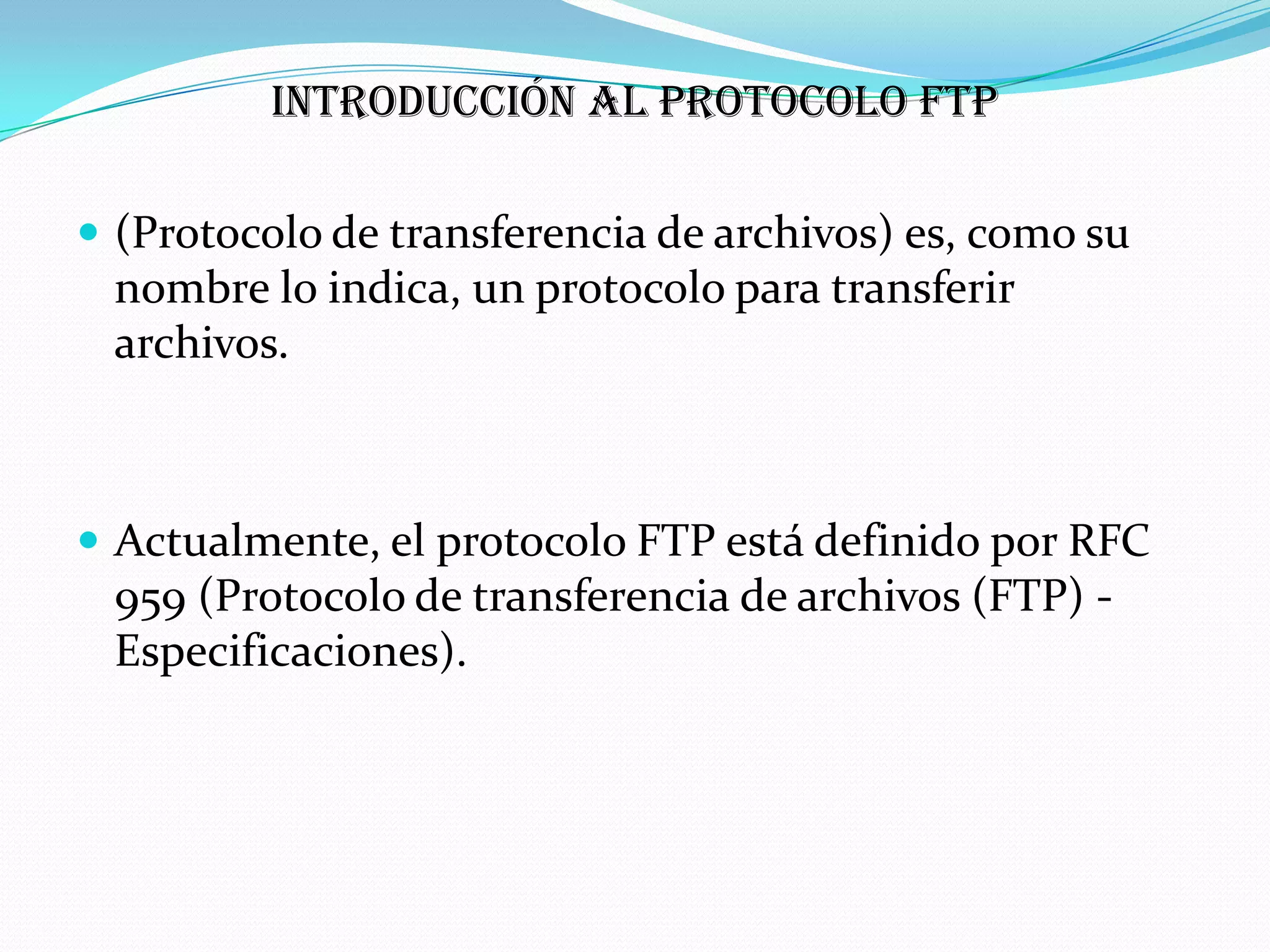 Introducción al protocolo FTP

 (Protocolo de transferencia de archivos) es, como su
 nombre lo indica, un protocolo para transferir
 archivos.



 Actualmente, el protocolo FTP está definido por RFC
 959 (Protocolo de transferencia de archivos (FTP) -
 Especificaciones).
 