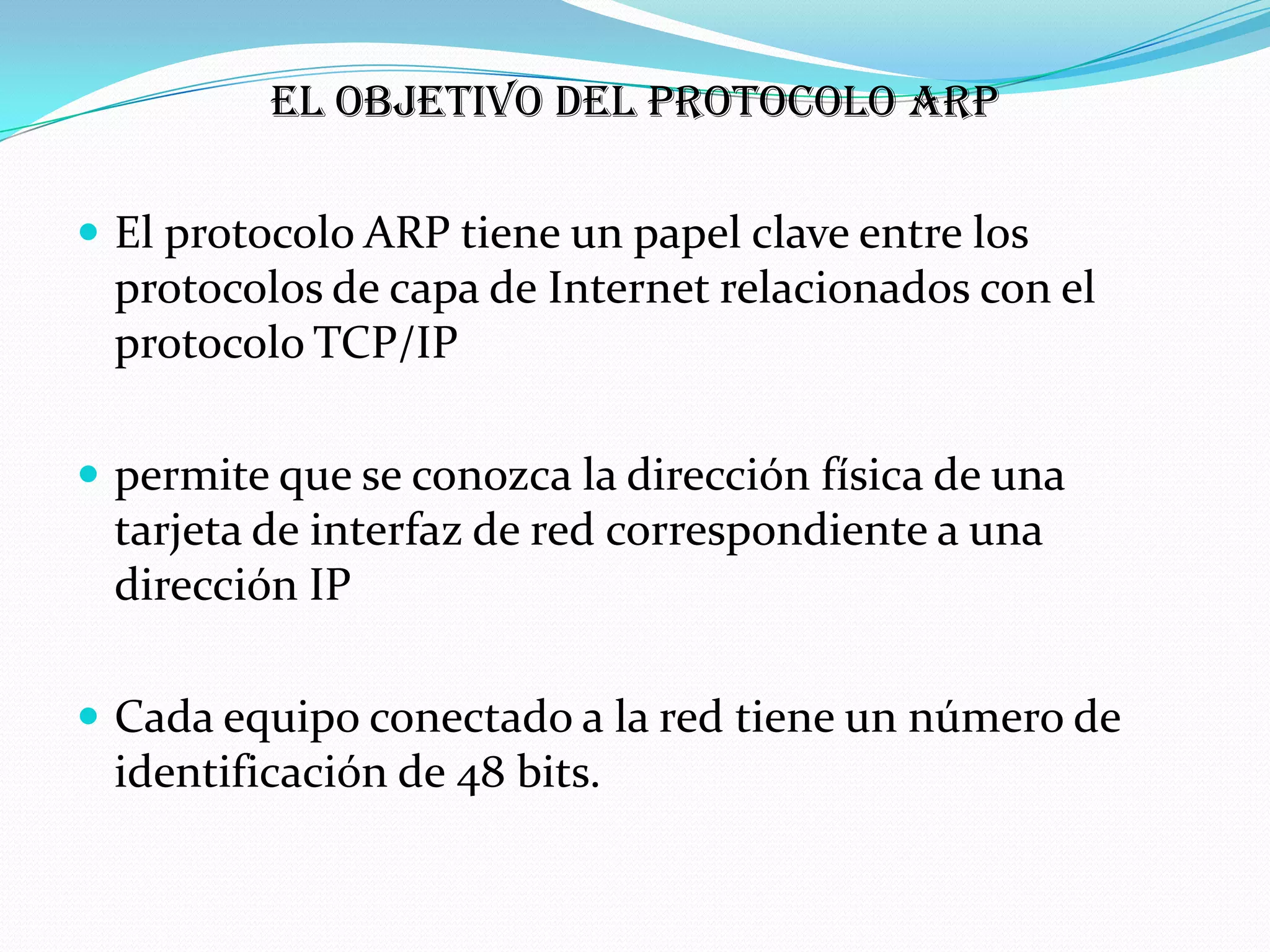 El objetivo del protocolo ARP

 El protocolo ARP tiene un papel clave entre los
 protocolos de capa de Internet relacionados con el
 protocolo TCP/IP

 permite que se conozca la dirección física de una
 tarjeta de interfaz de red correspondiente a una
 dirección IP

 Cada equipo conectado a la red tiene un número de
 identificación de 48 bits.
 