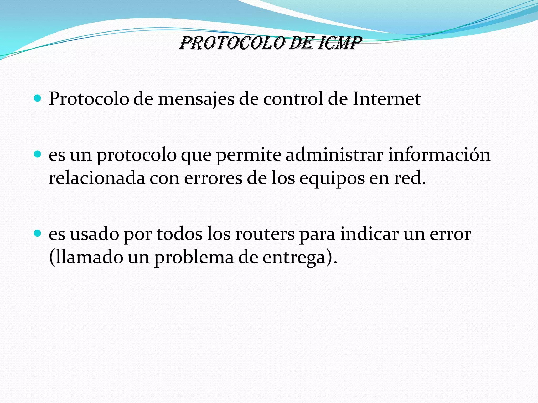 PROTOCOLO DE ICMP

 Protocolo de mensajes de control de Internet


 es un protocolo que permite administrar información
 relacionada con errores de los equipos en red.

 es usado por todos los routers para indicar un error
 (llamado un problema de entrega).
 