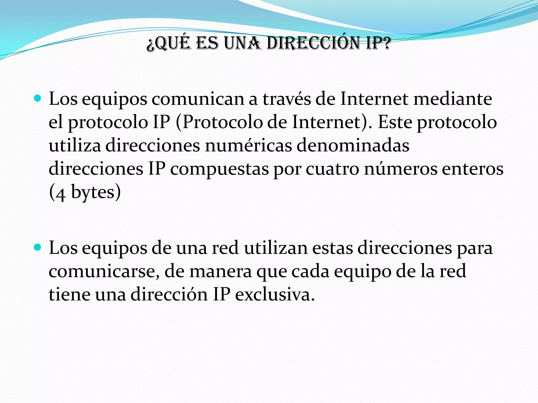 ¿Qué es una dirección IP?

 Los equipos comunican a través de Internet mediante
 el protocolo IP (Protocolo de Internet). Este protocolo
 utiliza direcciones numéricas denominadas
 direcciones IP compuestas por cuatro números enteros
 (4 bytes)

 Los equipos de una red utilizan estas direcciones para
 comunicarse, de manera que cada equipo de la red
 tiene una dirección IP exclusiva.
 