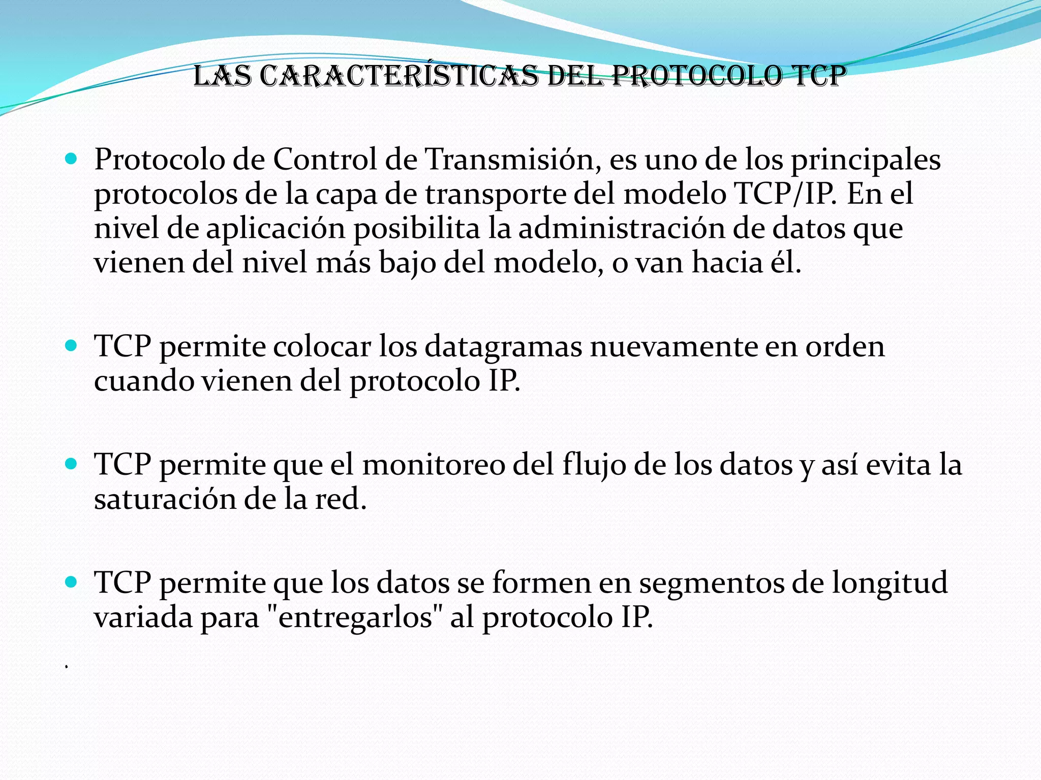 Las características del protocolo TCP

 Protocolo de Control de Transmisión, es uno de los principales
    protocolos de la capa de transporte del modelo TCP/IP. En el
    nivel de aplicación posibilita la administración de datos que
    vienen del nivel más bajo del modelo, o van hacia él.

 TCP permite colocar los datagramas nuevamente en orden
    cuando vienen del protocolo IP.

 TCP permite que el monitoreo del flujo de los datos y así evita la
    saturación de la red.

 TCP permite que los datos se formen en segmentos de longitud
    variada para "entregarlos" al protocolo IP.
.
 