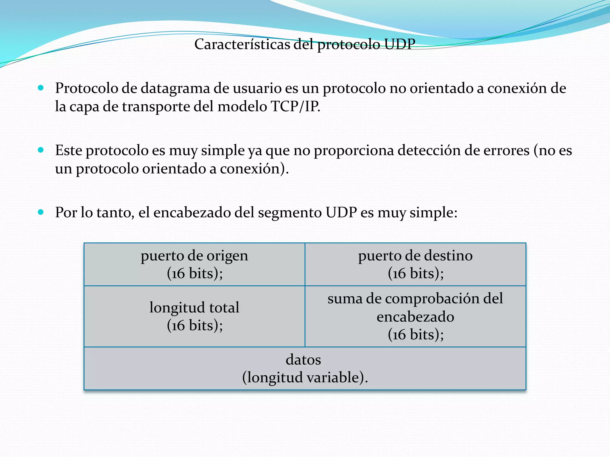 Características del protocolo UDP

 Protocolo de datagrama de usuario es un protocolo no orientado a conexión de
  la capa de transporte del modelo TCP/IP.

 Este protocolo es muy simple ya que no proporciona detección de errores (no es
  un protocolo orientado a conexión).

 Por lo tanto, el encabezado del segmento UDP es muy simple:

               puerto de origen                    puerto de destino
                  (16 bits);                           (16 bits);
                                              suma de comprobación del
                longitud total
                                                    encabezado
                   (16 bits);
                                                      (16 bits);
                                        datos
                                 (longitud variable).
 
