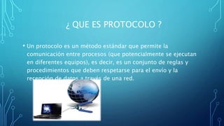 ¿ QUE ES PROTOCOLO ?
• Un protocolo es un método estándar que permite la
comunicación entre procesos (que potencialmente se ejecutan
en diferentes equipos), es decir, es un conjunto de reglas y
procedimientos que deben respetarse para el envío y la
recepción de datos a través de una red.
 