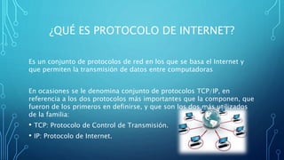 ¿QUÉ ES PROTOCOLO DE INTERNET?
Es un conjunto de protocolos de red en los que se basa el Internet y
que permiten la transmisión de datos entre computadoras
En ocasiones se le denomina conjunto de protocolos TCP/IP, en
referencia a los dos protocolos más importantes que la componen, que
fueron de los primeros en definirse, y que son los dos más utilizados
de la familia:
• TCP: Protocolo de Control de Transmisión.
• IP: Protocolo de Internet.
 