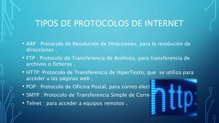 TIPOS DE PROTOCOLOS DE INTERNET
• ARP : Protocolo de Resolución de Direcciones, para la resolución de
direcciones .
• FTP : Protocolo de Transferencia de Archivos, para transferencia de
archivos o ficheros .
• HTTP: Protocolo de Transferencia de HiperTexto, que se utiliza para
acceder a las páginas web .
• POP : Protocolo de Oficina Postal, para correo electrónico .
• SMTP : Protocolo de Transferencia Simple de Correo .
• Telnet : para acceder a equipos remotos .
 