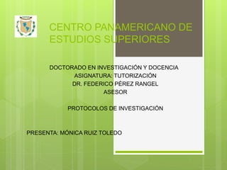CENTRO PANAMERICANO DE
ESTUDIOS SUPERIORES
DOCTORADO EN INVESTIGACIÓN Y DOCENCIA
ASIGNATURA: TUTORIZACIÓN
DR. FEDERICO PÉREZ RANGEL
ASESOR
PROTOCOLOS DE INVESTIGACIÓN
PRESENTA: MÓNICA RUIZ TOLEDO
 