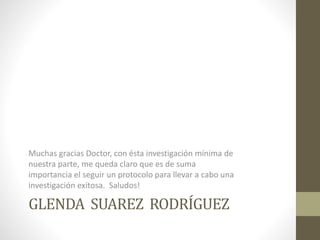 GLENDA SUAREZ RODRÍGUEZ
Muchas gracias Doctor, con ésta investigación mínima de
nuestra parte, me queda claro que es de suma
importancia el seguir un protocolo para llevar a cabo una
investigación exitosa. Saludos!
 
