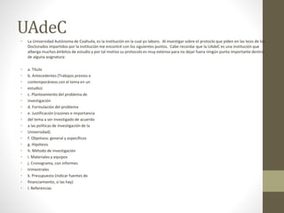 UAdeC
• La Universidad Autónoma de Coahuila, es la institución en la cual yo laboro. Al investigar sobre el protoclo que piden en las tesis de los
Doctorados impartidos por la institución me encontré con los siguientes puntos. Cabe recordar que la UAdeC es una institución que
alberga muchos ámbitos de estudio y por tal motivo su protocolo es muy extenso para no dejar fuera ningún punto importante dentro
de alguna asignatura:
• a. Título
• b. Antecedentes (Trabajos previos o
• contemporáneos con el tema en un
• estudio)
• c. Planteamiento del problema de
• investigación
• d. Formulación del problema
• e. Justificación (razones e importancia
• del tema a ser investigado de acuerdo
• a las políticas de investigación de la
• Universidad).
• f. Objetivos: general y específicos
• g. Hipótesis
• h. Método de investigación
• i. Materiales y equipos
• j. Cronograma, con informes
• trimestrales
• k. Presupuesto (indicar fuentes de
• financiamiento, si las hay)
• l. Referencias
 