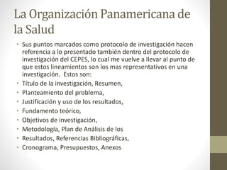 La Organización Panamericana de
la Salud
• Sus puntos marcados como protocolo de investigación hacen
referencia a lo presentado también dentro del protocolo de
investigación del CEPES, lo cual me vuelve a llevar al punto de
que estos lineamientos son los mas representativos en una
investigación. Estos son:
• Título de la investigación, Resumen,
• Planteamiento del problema,
• Justificación y uso de los resultados,
• Fundamento teórico,
• Objetivos de investigación,
• Metodología, Plan de Análisis de los
• Resultados, Referencias Bibliográficas,
• Cronograma, Presupuestos, Anexos
 