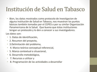 Institución de Salud en Tabasco
• Bien, los datos mostrados como protocolo de investigacion de
alguna institución de Salud en Tabasco, nos muestran los puntos
básicos también tomados por el CEPES o por su similar Organización
Panamericana de la Salud. Que bueno que éstas instituciones
tengan un protocolo y lo den a conocer a sus investigadores.
Los datos son:
• 1. Datos de identificación,
• 2. Resumen del proyecto,
• 3.Delimitación del problema,
• 4. Marco teórico-conceptual referencial,
• 5. Marco contextual o situacional,
• 6. Desarrollo metodológico,
• 7. Recursos a utilizar y
• 8. Programación de las actividades a desarrollar
 
