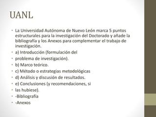 UANL
• La Universidad Autónoma de Nuevo León marca 5 puntos
estructurales para la investigación del Doctorado y añade la
bibliografía y los Anexos para complementar el trabajo de
investigación.
• a) Introducción (formulación del
• problema de investigación).
• b) Marco teórico.
• c) Método o estrategias metodológicas
• d) Análisis y discusión de resultados.
• e) Conclusiones (y recomendaciones, si
• las hubiese).
• -Bibliografía
• -Anexos
 