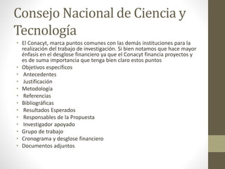 Consejo Nacional de Ciencia y
Tecnología
• El Conacyt, marca puntos comunes con las demás instituciones para la
realización del trabajo de investigación. Si bien notamos que hace mayor
énfasis en el desglose financiero ya que el Conacyt financia proyectos y
es de suma importancia que tenga bien claro estos puntos
• Objetivos específicos
• Antecedentes
• Justificación
• Metodología
• Referencias
• Bibliográficas
• Resultados Esperados
• Responsables de la Propuesta
• Investigador apoyado
• Grupo de trabajo
• Cronograma y desglose financiero
• Documentos adjuntos
 