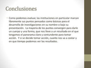 Conclusiones
• Como podemos evaluar, las instituciones en particular marcan
libremente sus puntos pensados como básicos para el
desarrollo de investigaciones en su nombre o bajo su
presentación. La mayoría de los puntos convergen para darle
un cuerpo y una forma, que nos lleve a un resultado en el que
tengamos el panorama claro y contundente para tomar
acción. Y si se decide tomar acción, cuanto nos va a costar y
en que tiempo podemos ver los resultados.
 