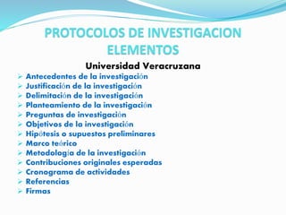 PROTOCOLOS DE INVESTIGACION
ELEMENTOS
Universidad Veracruzana
 Antecedentes de la investigación
 Justificación de la investigación
 Delimitación de la investigación
 Planteamiento de la investigación
 Preguntas de investigación
 Objetivos de la investigación
 Hipótesis o supuestos preliminares
 Marco teórico
 Metodología de la investigación
 Contribuciones originales esperadas
 Cronograma de actividades
 Referencias
 Firmas
 