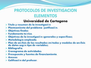 PROTOCOLOS DE INVESTIGACION
ELEMENTOS
Universidad de Cartagena
 Título y resumen de la investigación
 Planteamiento del problema justificación.
 Objetivos finales
 Fundamento teórico.
 Objetivos de la investigación (generales y específicos).
 Metodología empleada.
 Plan de análisis de los resultados (métodos y modelos de análisis
de datos según tipo de variables).
 Bibliografía.
 Cronograma de actividades.
 Presupuesto y fuentes de financiamiento.
 Anexos
 Calificación del profesor.
 