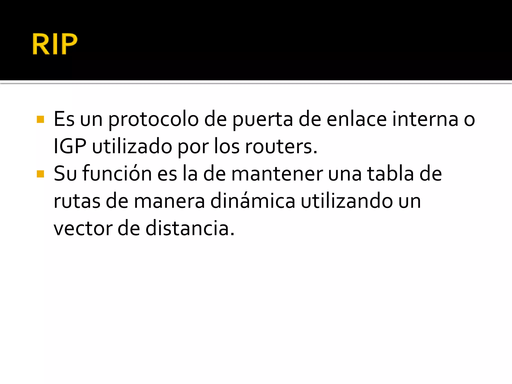    Es un protocolo de puerta de enlace interna o
    IGP utilizado por los routers.
   Su función es la de mantener una tabla de
    rutas de manera dinámica utilizando un
    vector de distancia.
 