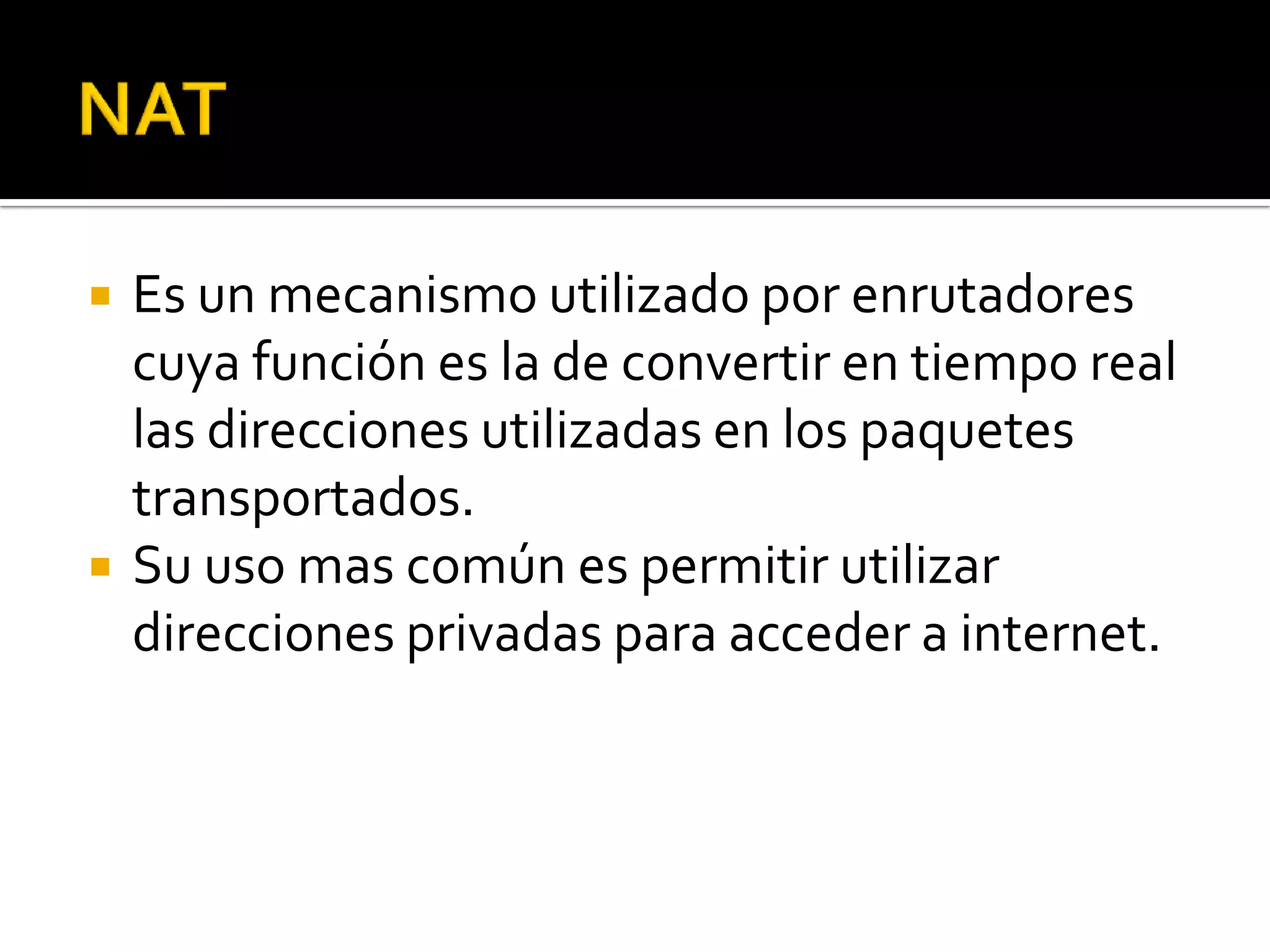   Es un mecanismo utilizado por enrutadores
    cuya función es la de convertir en tiempo real
    las direcciones utilizadas en los paquetes
    transportados.
   Su uso mas común es permitir utilizar
    direcciones privadas para acceder a internet.
 