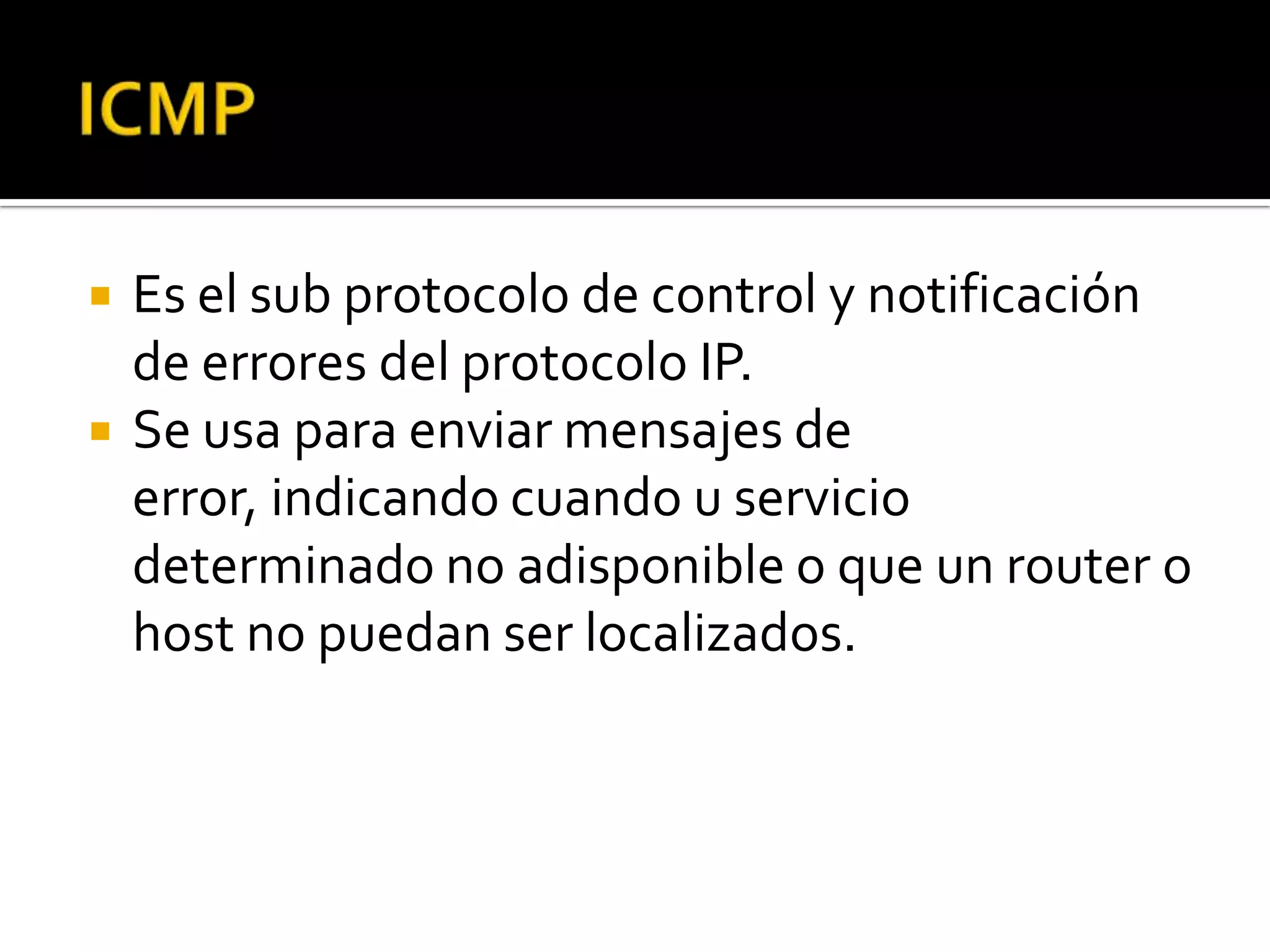    Es el sub protocolo de control y notificación
    de errores del protocolo IP.
   Se usa para enviar mensajes de
    error, indicando cuando u servicio
    determinado no adisponible o que un router o
    host no puedan ser localizados.
 