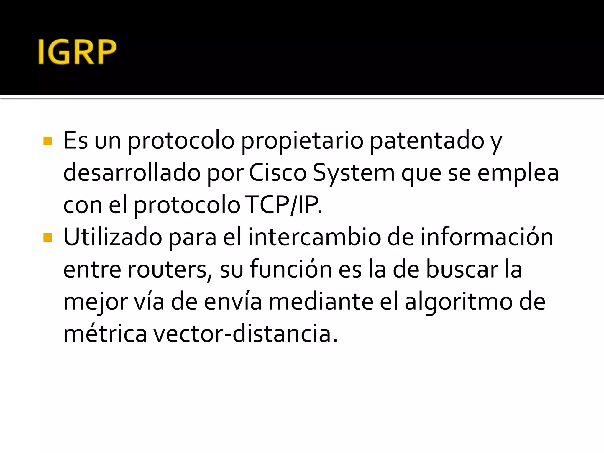    Es un protocolo propietario patentado y
    desarrollado por Cisco System que se emplea
    con el protocolo TCP/IP.
   Utilizado para el intercambio de información
    entre routers, su función es la de buscar la
    mejor vía de envía mediante el algoritmo de
    métrica vector-distancia.
 