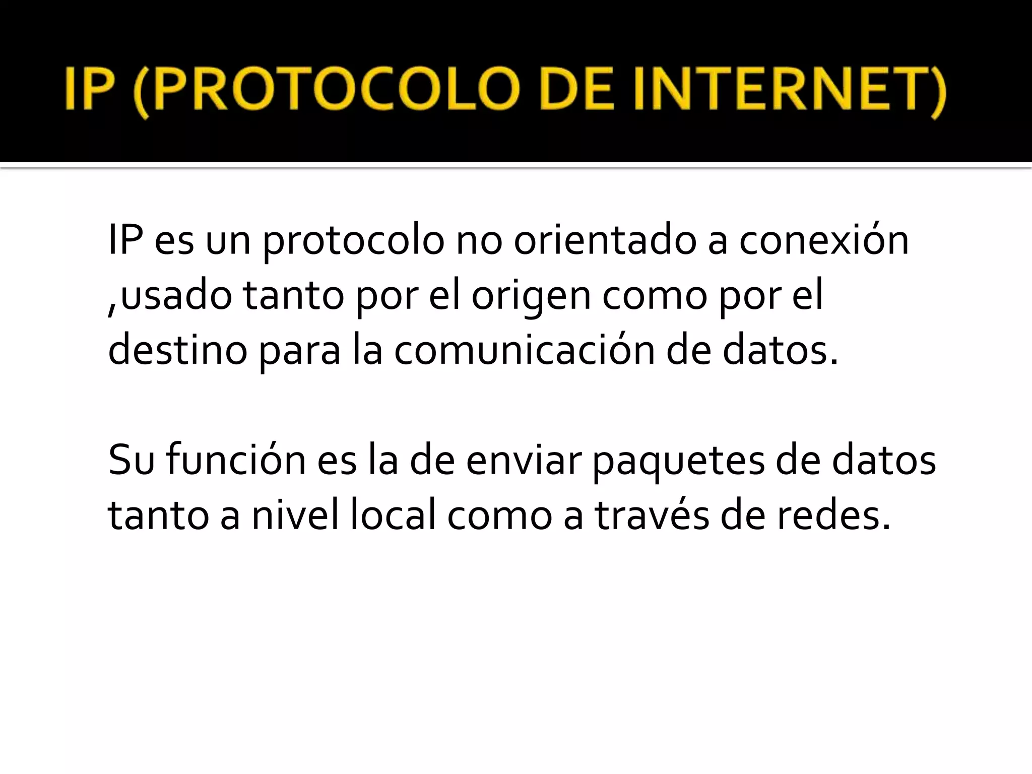 IP es un protocolo no orientado a conexión
,usado tanto por el origen como por el
destino para la comunicación de datos.

Su función es la de enviar paquetes de datos
tanto a nivel local como a través de redes.
 