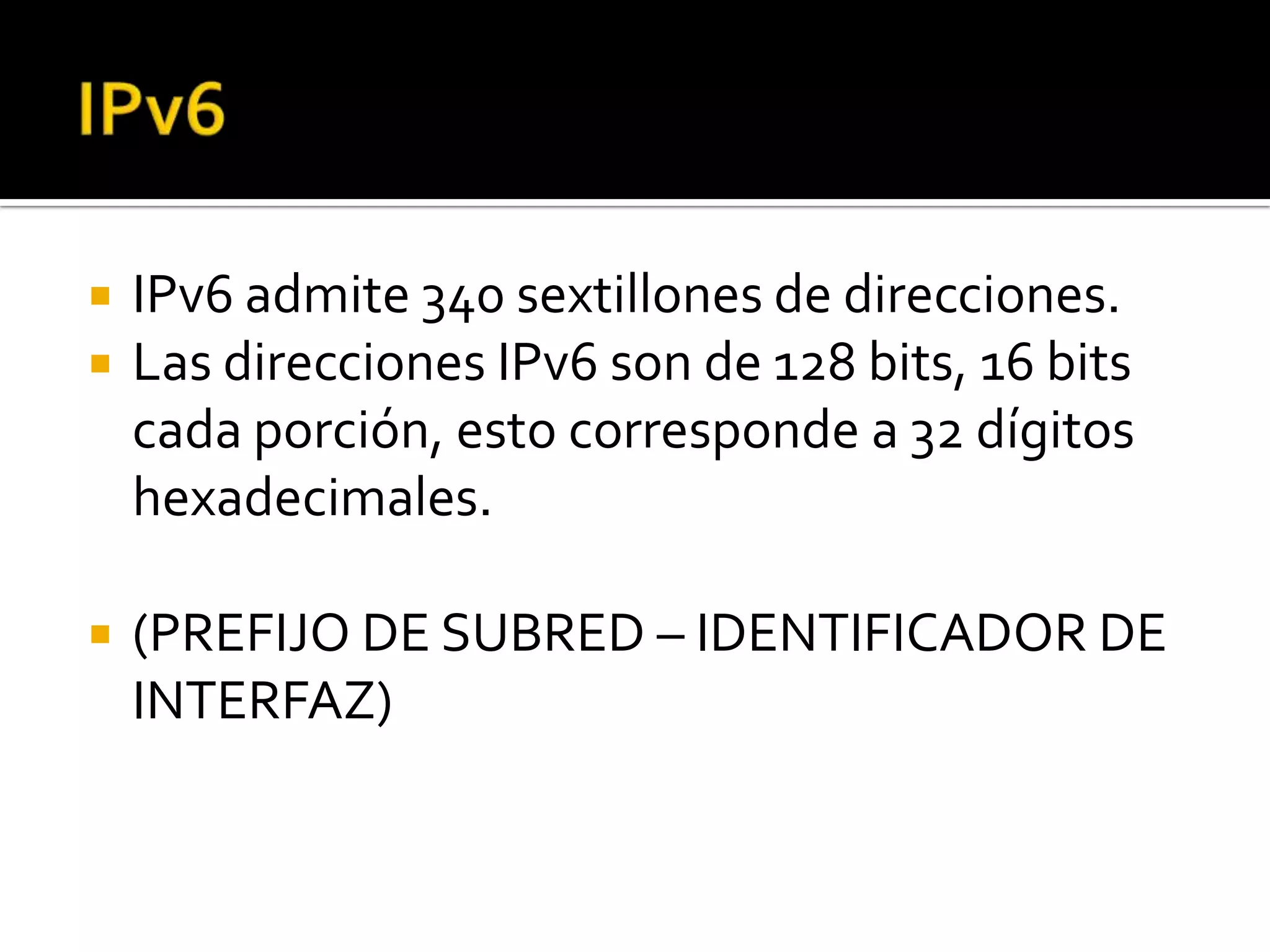    IPv6 admite 340 sextillones de direcciones.
   Las direcciones IPv6 son de 128 bits, 16 bits
    cada porción, esto corresponde a 32 dígitos
    hexadecimales.

   (PREFIJO DE SUBRED – IDENTIFICADOR DE
    INTERFAZ)
 