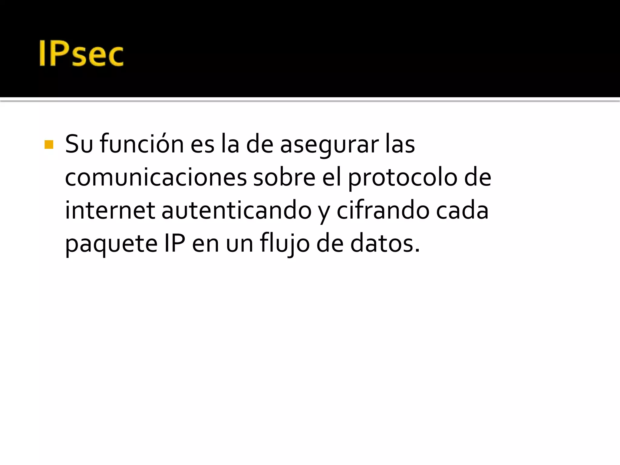    Su función es la de asegurar las
    comunicaciones sobre el protocolo de
    internet autenticando y cifrando cada
    paquete IP en un flujo de datos.
 